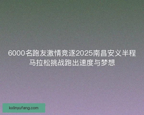 6000名跑友激情竞逐2025南昌安义半程马拉松挑战跑出速度与梦想 6000名跑友激情竞逐2025南昌安义半程马拉松挑战跑出速度与梦想