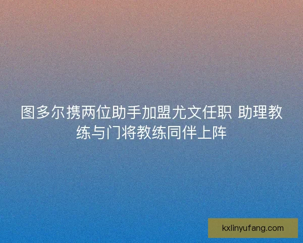 图多尔携两位助手加盟尤文任职 助理教练与门将教练同伴上阵