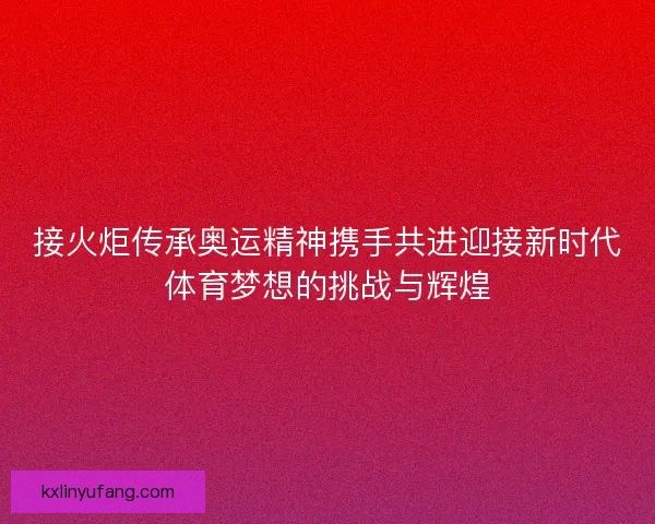 接火炬传承奥运精神携手共进迎接新时代体育梦想的挑战与辉煌 接火炬传承奥运精神携手共进迎接新时代体育梦想的挑战与辉煌