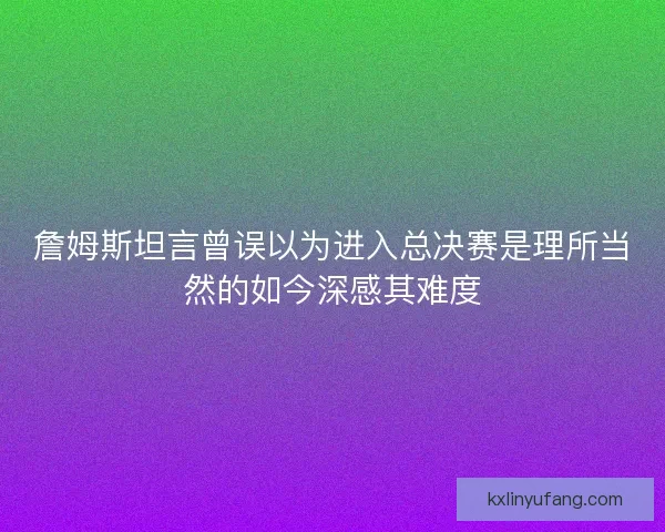 詹姆斯坦言曾误以为进入总决赛是理所当然的如今深感其难度