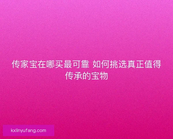 传家宝在哪买最可靠 如何挑选真正值得传承的宝物