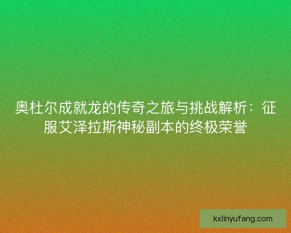 奥杜尔成就龙的传奇之旅与挑战解析：征服艾泽拉斯神秘副本的终极荣誉
