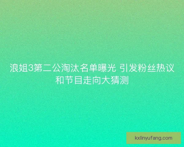 浪姐3第二公淘汰名单曝光 引发粉丝热议和节目走向大猜测