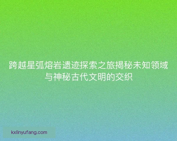 跨越星弧熔岩遗迹探索之旅揭秘未知领域与神秘古代文明的交织