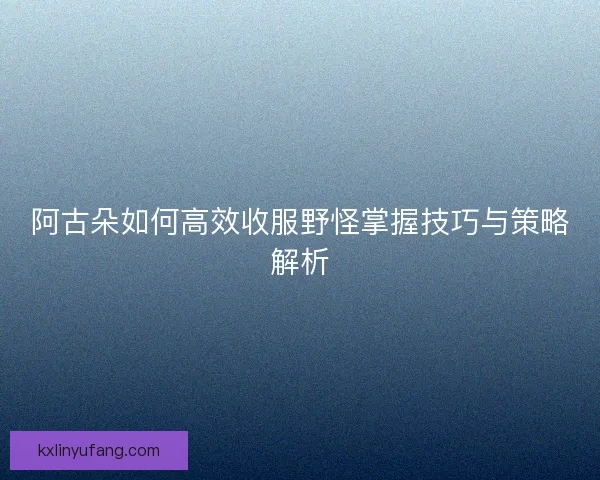 阿古朵如何高效收服野怪掌握技巧与策略解析