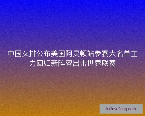 中国女排公布美国阿灵顿站参赛大名单主力回归新阵容出击世界联赛