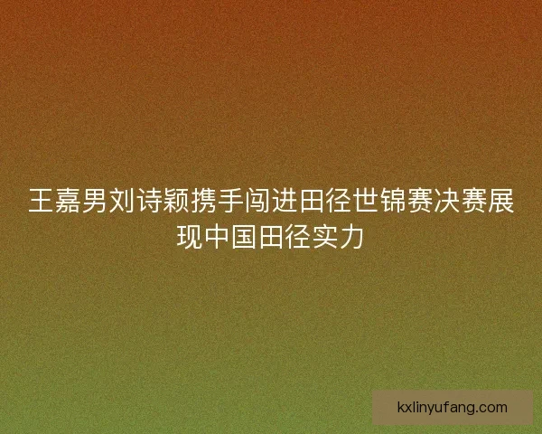 王嘉男刘诗颖携手闯进田径世锦赛决赛展现中国田径实力