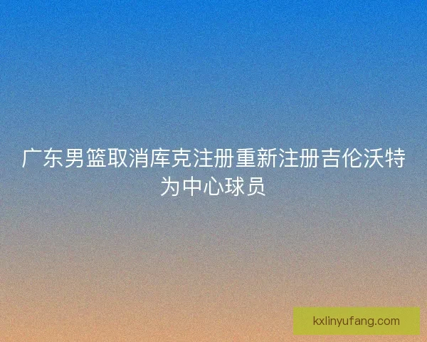 广东男篮取消库克注册重新注册吉伦沃特为中心球员