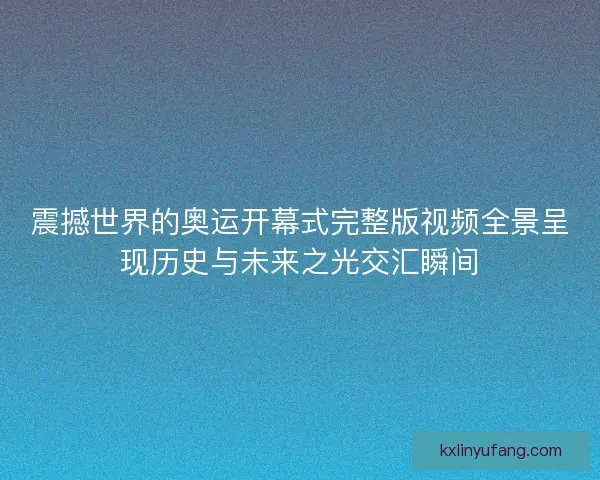 震撼世界的奥运开幕式完整版视频全景呈现历史与未来之光交汇瞬间