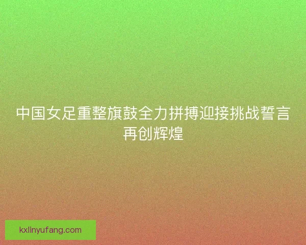 中国女足重整旗鼓全力拼搏迎接挑战誓言再创辉煌