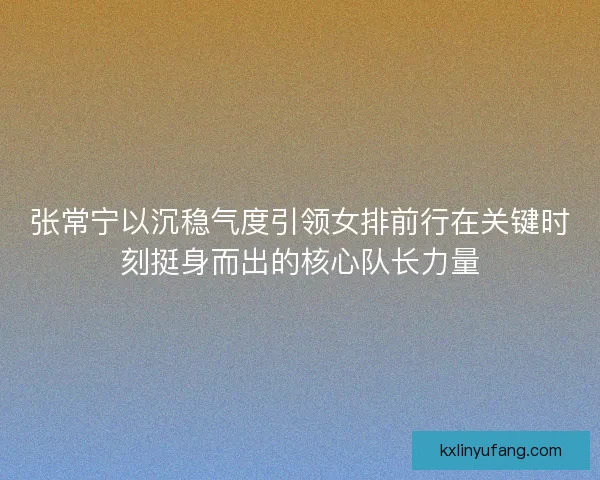张常宁以沉稳气度引领女排前行在关键时刻挺身而出的核心队长力量