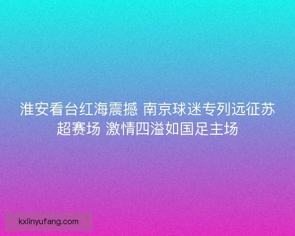淮安看台红海震撼 南京球迷专列远征苏超赛场 激情四溢如国足主场