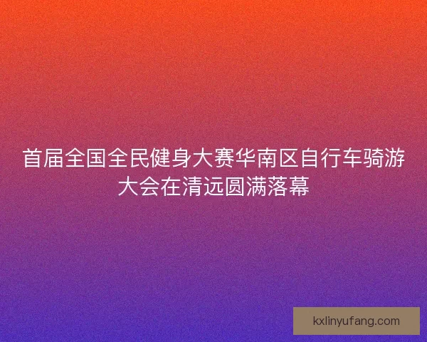 首届全国全民健身大赛华南区自行车骑游大会在清远圆满落幕