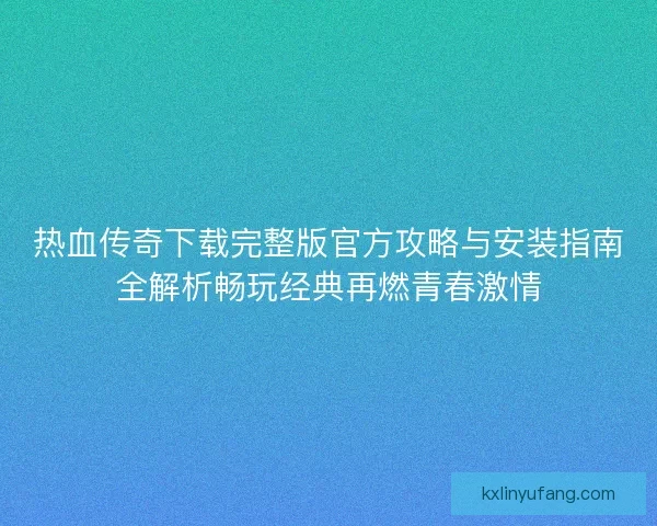 热血传奇下载完整版官方攻略与安装指南全解析畅玩经典再燃青春激情