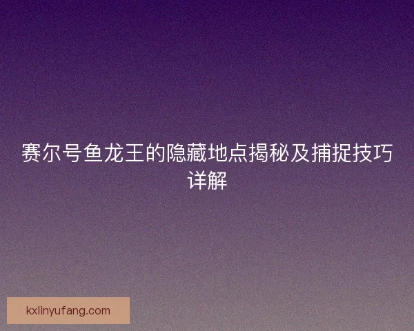 赛尔号鱼龙王的隐藏地点揭秘及捕捉技巧详解