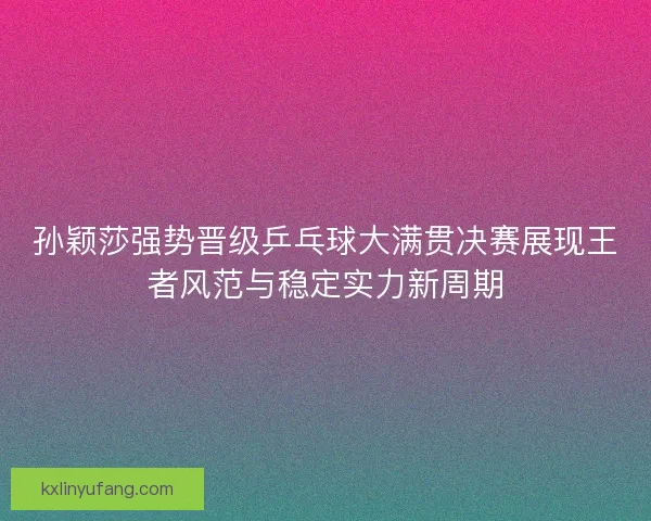 孙颖莎强势晋级乒乓球大满贯决赛展现王者风范与稳定实力新周期