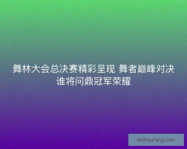舞林大会总决赛精彩呈现 舞者巅峰对决谁将问鼎冠军荣耀