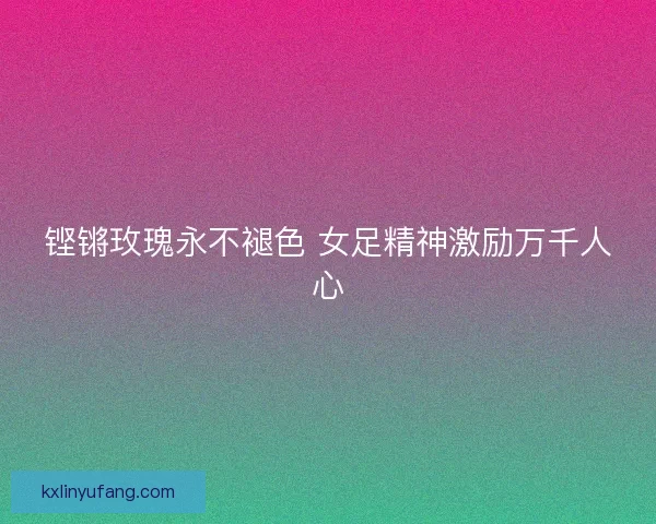 铿锵玫瑰永不褪色 女足精神激励万千人心