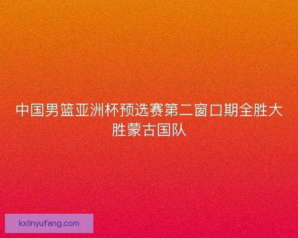 中国男篮亚洲杯预选赛第二窗口期全胜大胜蒙古国队
