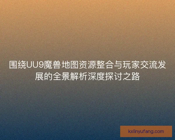 围绕UU9魔兽地图资源整合与玩家交流发展的全景解析深度探讨之路