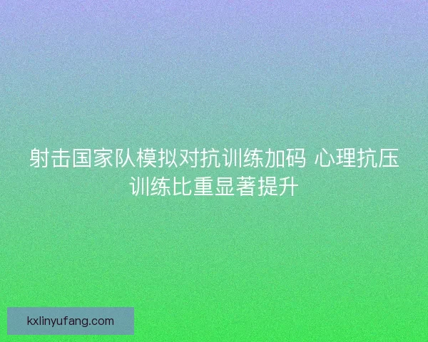 射击国家队模拟对抗训练加码 心理抗压训练比重显著提升