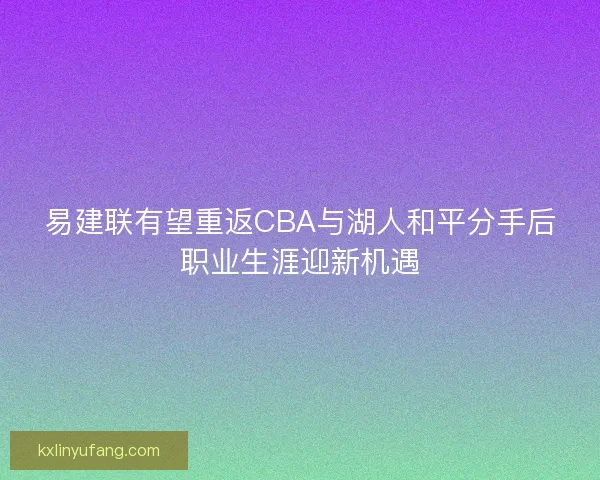 易建联有望重返CBA与湖人和平分手后职业生涯迎新机遇