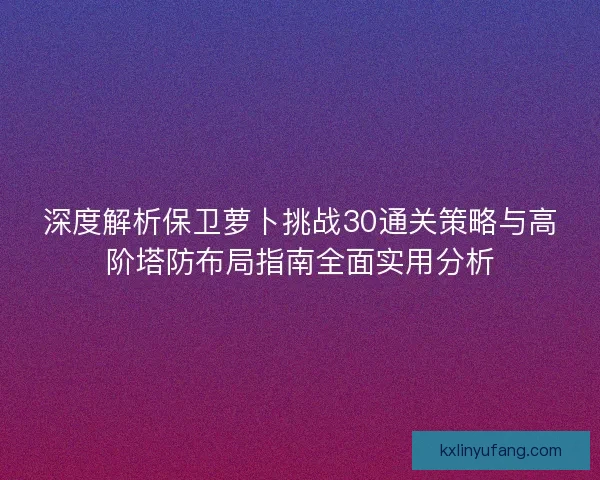 深度解析保卫萝卜挑战30通关策略与高阶塔防布局指南全面实用分析
