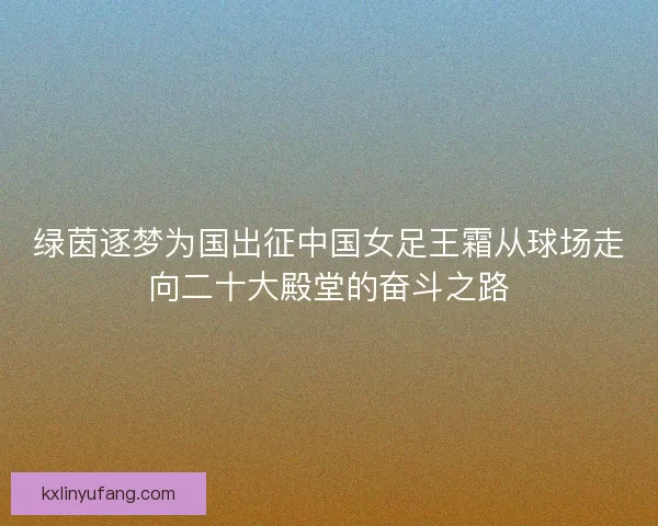 绿茵逐梦为国出征中国女足王霜从球场走向二十大殿堂的奋斗之路