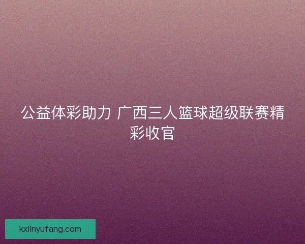 公益体彩助力 广西三人篮球超级联赛精彩收官