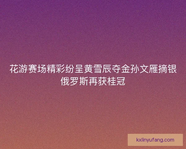花游赛场精彩纷呈黄雪辰夺金孙文雁摘银俄罗斯再获桂冠