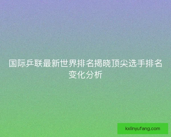 国际乒联最新世界排名揭晓顶尖选手排名变化分析