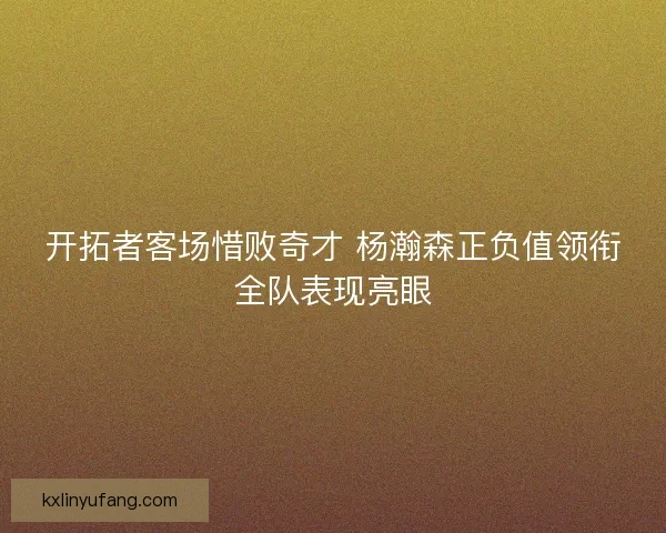 开拓者客场惜败奇才 杨瀚森正负值领衔全队表现亮眼 开拓者客场惜败奇才 杨瀚森正负值领衔全队表现亮眼