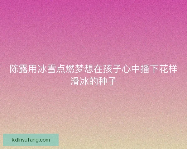 陈露用冰雪点燃梦想在孩子心中播下花样滑冰的种子