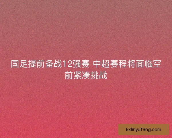 国足提前备战12强赛 中超赛程将面临空前紧凑挑战