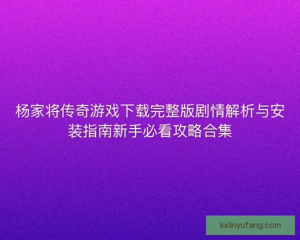杨家将传奇游戏下载完整版剧情解析与安装指南新手必看攻略合集